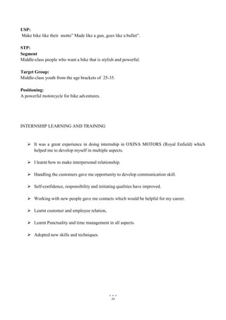 34
USP:
Make bike like their motto” Made like a gun, goes like a bullet”.
STP:
Segment
Middle-class people who want a bike that is stylish and powerful.
Target Group:
Middle-class youth from the age brackets of 25-35.
Positioning:
A powerful motorcycle for bike adventures.
INTERNSHIP LEARNING AND TRAINING
 It was a great experience in doing internship in OXINA MOTORS (Royal Enfield) which
helped me to develop myself in multiple aspects.
 I learnt how to make interpersonal relationship.
 Handling the customers gave me opportunity to develop communication skill.
 Self-confidence, responsibility and initiating qualities have improved.
 Working with new people gave me contacts which would be helpful for my career.
 Learnt customer and employee relation.
 Learnt Punctuality and time management in all aspects.
 Adopted new skills and techniques.
 