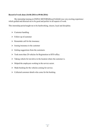 35
Record of work done (16-06-2016 to 09-06-2016)
My internship training in OXINA MOTORS(Royal Enfield) was very exciting experience
which guided and directed me to be good and perfect in all aspects of work.
This internship period taught me to be hardworking, sincere, loyal and discipline.
 Customer handling
 Follow up of customer
 Remainder call for the insurance
 Issuing insurance to the customer
 Getting suggestions from the customers.
 Took more than 20 vehicles for Registration to RTO office.
 Taking vehicle for test drive to the location where the customer is.
 Helped the employees working in the service sector.
 Made booking for the vehicles coming for service.
 Collected customer details who come for the booking.
 