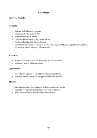 36
CHAPTER V
SWOT ANALYSIS:
Strengths:
 Size and scale of parent company.
 Effective Advertising capability.
 High Emphasis on R and D.
 Established brand name in the crusier market.
 Established market distribution channel.
 Exports motorcycles to 31 countries like the USA, Japan, UAE, Korea, Bahrain, UK, France,
Germany,Argentina and many other countries.
Weakness:
 Weight of the motor cycle can be an issue for few customers.
 Mileage of high cc bikes is an issue.
Opportunities:
 Two-wheeler segment is one of the most growing industries.
 Export of bikes is limited i.e. untapped international markets
Threats:
 Strong competition from Indian as well as internationals brands.
 Dependence on government policies and rising fuel prices.
 Better public transport will affect two-wheeler sales.
 