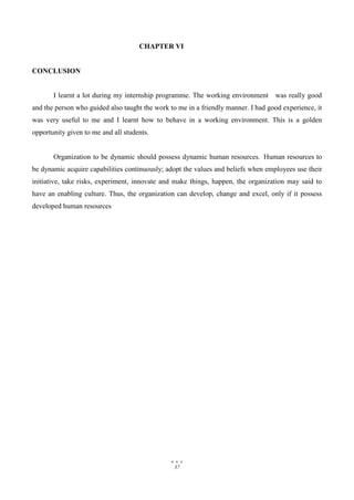 37
CHAPTER VI
CONCLUSION
I learnt a lot during my internship programme. The working environment was really good
and the person who guided also taught the work to me in a friendly manner. I had good experience, it
was very useful to me and I learnt how to behave in a working environment. This is a golden
opportunity given to me and all students.
Organization to be dynamic should possess dynamic human resources. Human resources to
be dynamic acquire capabilities continuously; adopt the values and beliefs when employees use their
initiative, take risks, experiment, innovate and make things, happen, the organization may said to
have an enabling culture. Thus, the organization can develop, change and excel, only if it possess
developed human resources
 