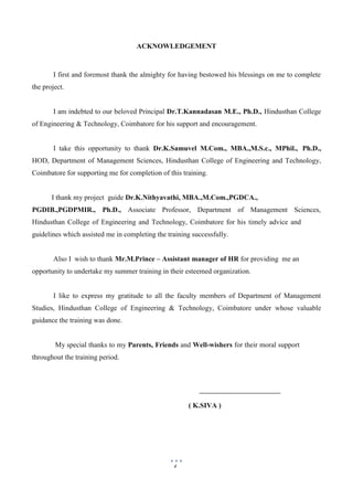 4
ACKNOWLEDGEMENT
I first and foremost thank the almighty for having bestowed his blessings on me to complete
the project.
I am indebted to our beloved Principal Dr.T.Kannadasan M.E., Ph.D., Hindusthan College
of Engineering & Technology, Coimbatore for his support and encouragement.
I take this opportunity to thank Dr.K.Samuvel M.Com., MBA.,M.S.c., MPhil., Ph.D.,
HOD, Department of Management Sciences, Hindusthan College of Engineering and Technology,
Coimbatore for supporting me for completion of this training.
I thank my project guide Dr.K.Nithyavathi, MBA.,M.Com.,PGDCA.,
PGDIB.,PGDPMIR., Ph.D., Associate Professor, Department of Management Sciences,
Hindusthan College of Engineering and Technology, Coimbatore for his timely advice and
guidelines which assisted me in completing the training successfully.
Also I wish to thank Mr.M.Prince – Assistant manager of HR for providing me an
opportunity to undertake my summer training in their esteemed organization.
I like to express my gratitude to all the faculty members of Department of Management
Studies, Hindusthan College of Engineering & Technology, Coimbatore under whose valuable
guidance the training was done.
My special thanks to my Parents, Friends and Well-wishers for their moral support
throughout the training period.
( K.SIVA )
 
