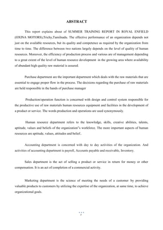 5
ABSTRACT
This report explains about of SUMMER TRAINING REPORT IN ROYAL ENFIELD
(OXINA MOTORS),Trichy,Tamilnadu. The effective performance of an organization depends not
just on the available resources, but its quality and competence as required by the organization from
time to time. The difference between two nations largely depends on the level of quality of human
resources. Moreover, the efficiency of production process and various are of management depending
to a great extent of the level of human resource development in the growing area where availability
of abundant high quality raw material is assured.
Purchase department are the important department which deals with the raw materials that are
essential to engage proper flow in the process. The decisions regarding the purchase of raw materials
are held responsible in the hands of purchase manager
Production/operation function is concerned with design and control system responsible for
the productive use of raw materials human resources equipment and facilities in the development of
a product or service. The words production and operations are used synonymously.
Human resource department refers to the knowledge, skills, creative abilities, talents,
aptitude, values and beliefs of the organization‟s workforce. The more important aspects of human
resources are aptitude, values, attitudes and belief..
Accounting department is concerned with day to day activities of the organization. And
activities of accounting department is payroll, Accounts payable and receivable, Inventory.
Sales department is the act of selling a product or service in return for money or other
compensation. It is an act of completion of a commercial activity.
Marketing department is the science of meeting the needs of a customer by providing
valuable products to customers by utilizing the expertise of the organization, at same time, to achieve
organizational goals.
 