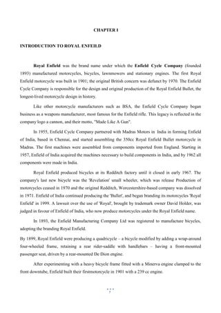 7
CHAPTER I
INTRODUCTION TO ROYAL ENFEILD
Royal Enfield was the brand name under which the Enfield Cycle Company (founded
1893) manufactured motorcycles, bicycles, lawnmowers and stationary engines. The first Royal
Enfield motorcycle was built in 1901; the original British concern was defunct by 1970. The Enfield
Cycle Company is responsible for the design and original production of the Royal Enfield Bullet, the
longest-lived motorcycle design in history.
Like other motorcycle manufacturers such as BSA, the Enfield Cycle Company began
business as a weapons manufacturer, most famous for the Enfield rifle. This legacy is reflected in the
company logo a cannon, and their motto, "Made Like A Gun".
In 1955, Enfield Cycle Company partnered with Madras Motors in India in forming Enfield
of India, based in Chennai, and started assembling the 350cc Royal Enfield Bullet motorcycle in
Madras. The first machines were assembled from components imported from England. Starting in
1957, Enfield of India acquired the machines necessary to build components in India, and by 1962 all
components were made in India.
Royal Enfield produced bicycles at its Redditch factory until it closed in early 1967. The
company's last new bicycle was the 'Revelation' small wheeler, which was release Production of
motorcycles ceased in 1970 and the original Redditch, Worcestershire-based company was dissolved
in 1971. Enfield of India continued producing the 'Bullet', and began branding its motorcycles 'Royal
Enfield' in 1999. A lawsuit over the use of 'Royal', brought by trademark owner David Holder, was
judged in favour of Enfield of India, who now produce motorcycles under the Royal Enfield name.
In 1893, the Enfield Manufacturing Company Ltd was registered to manufacture bicycles,
adopting the branding Royal Enfield.
By 1899, Royal Enfield were producing a quadricycle – a bicycle modified by adding a wrap-around
four-wheeled frame, retaining a rear rider-saddle with handlebars – having a front-mounted
passenger seat, driven by a rear-mounted De Dion engine.
After experimenting with a heavy bicycle frame fitted with a Minerva engine clamped to the
front downtube, Enfield built their firstmotorcycle in 1901 with a 239 cc engine.
 