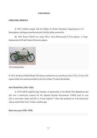 8
1913 Enfield 425cc
CHAPTER II
INDUSTRY PROFILE
In 1907, Enfield merged with the Alldays & Onions Pneumatic Engineering Co. of
Birmingham, and began manufacturing the Enfield-Allday automobile.
By 1910, Royal Enfield was using 344 cc Swiss Motosacoche V-Twin engines, or large-
displacement JAP and Vickers-Wolseley engines.
In 1912, the Royal Enfield Model 180 sidecar combination was introduced with a 770 cc V-twin JAP
engine which was raced successfully in the Isle of Man TT and at Brooklands.
First World War (1911–1921)
In 1914 Enfield supplied large numbers of motorcycles to the British War Department and
also won a motorcycle contract for the Imperial Russian Government. Enfield used its own
225 cc two-stroke single and 425 cc V-twin engines.[6]
They also produced an 8 hp motorcycle
sidecar model fitted with a Vickers machine gun.
Inter-war years (1921–1939)
 