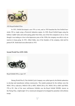 9
Royal Enfield 250 cc, type 11F
In 1921, Enfield developed a new 976 cc twin, and in 1924 launched the first Enfield four-
stroke 350 cc single using a Prestwich Industries engine. In 1928, Royal Enfield began using the
bulbous 'saddle' tanks and centre-spring girder front forks, one of the first companies to do so. Even
though it was trading at a loss in the depression years of the 1930s, the company was able to rely on
reserves to keep going. In 1931, Albert Eddie, one of the founders of the company, died and his
partner R.W. Smith died soon afterwards in 1933.
Second World War (1939–1945)
During World War II, The Enfield Cycle Company was called upon by the British authorities
to develop and manufacture military motorcycles. The models produced for the military were the
WD/C 350 cc sidevalve, WD/CO 350 cc OHV, WD/D 250 cc SV, WD/G 350 cc OHV and WD/L
570 cc SV. One of the most well-known Enfields was the Royal Enfield WD/RE, known as
the Flying Flea, a lightweight 125 cc motorcycle designed to be dropped by parachute with airborne
troops.
1923 Royal Enfield 225cc
 
