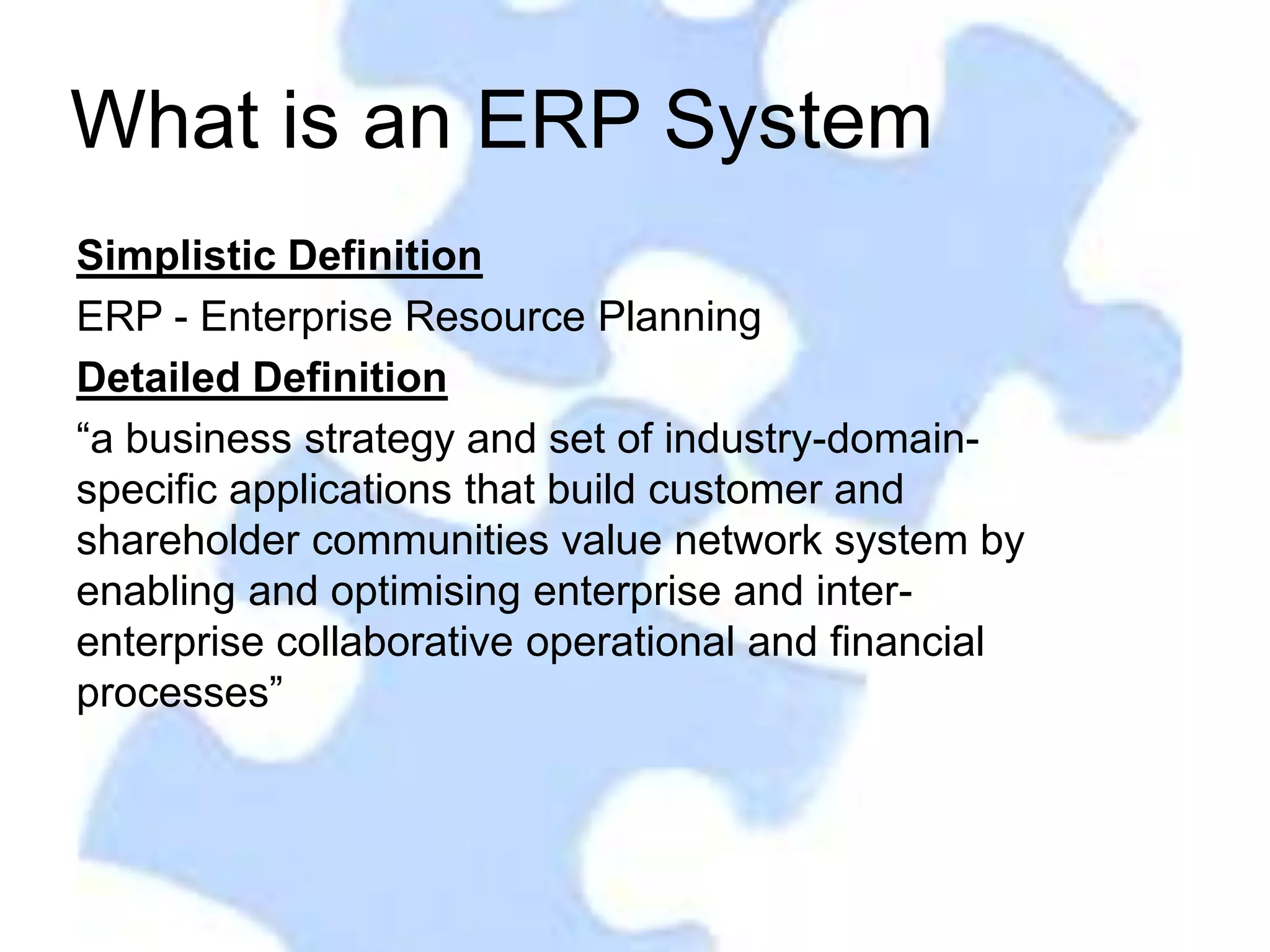 What is an ERP System
Simplistic Definition
ERP - Enterprise Resource Planning
Detailed Definition
“a business strategy and set of industry-domain-
specific applications that build customer and
shareholder communities value network system by
enabling and optimising enterprise and inter-
enterprise collaborative operational and financial
processes”
 