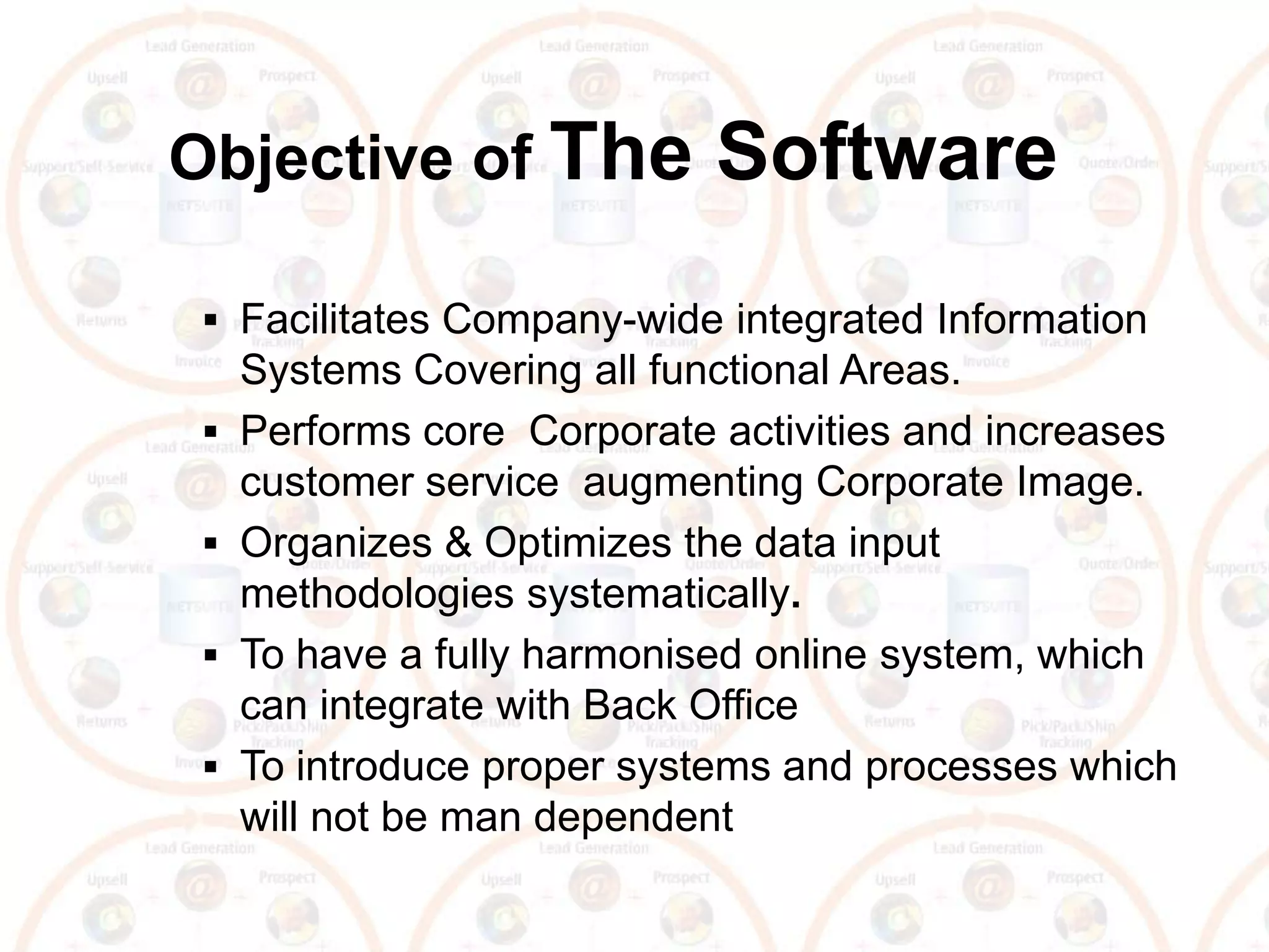 Objective of The             Software
  Facilitates Company-wide integrated Information
     Systems Covering all functional Areas.
    Performs core Corporate activities and increases
     customer service augmenting Corporate Image.
    Organizes & Optimizes the data input
     methodologies systematically.
    To have a fully harmonised online system, which
     can integrate with Back Office
    To introduce proper systems and processes which
     will not be man dependent
 