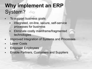 Why implement an ERP
System?
    To support business goals
     Integrated, on-line, secure, self-service
        processes for business
     Eliminate costly mainframe/fragmented
        technologies
    Improved Integration of Systems and Processes
    Lower Costs
    Empower Employees
    Enable Partners, Customers and Suppliers
 