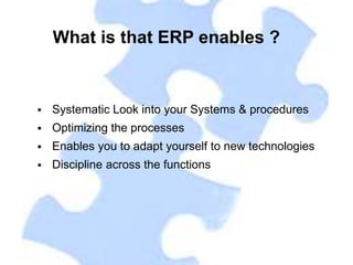 What is that ERP enables ?


   Systematic Look into your Systems & procedures
   Optimizing the processes
   Enables you to adapt yourself to new technologies
   Discipline across the functions
 
