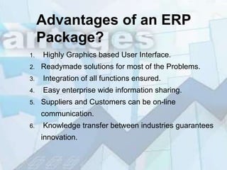 Advantages of an ERP
     Package?
1.   Highly Graphics based User Interface.
2.   Readymade solutions for most of the Problems.
3.   Integration of all functions ensured.
4.   Easy enterprise wide information sharing.
5.   Suppliers and Customers can be on-line
     communication.
6.   Knowledge transfer between industries guarantees
     innovation.
 