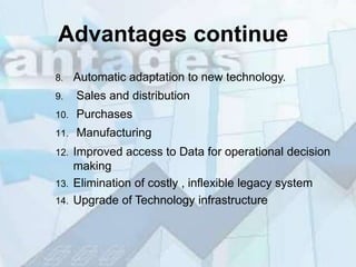 Advantages continue
8.    Automatic adaptation to new technology.
9.    Sales and distribution
10.   Purchases
11.   Manufacturing
12.   Improved access to Data for operational decision
      making
13.   Elimination of costly , inflexible legacy system
14.   Upgrade of Technology infrastructure
 