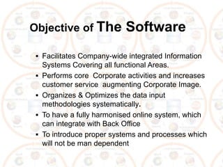 Objective of The             Software
  Facilitates Company-wide integrated Information
     Systems Covering all functional Areas.
    Performs core Corporate activities and increases
     customer service augmenting Corporate Image.
    Organizes & Optimizes the data input
     methodologies systematically.
    To have a fully harmonised online system, which
     can integrate with Back Office
    To introduce proper systems and processes which
     will not be man dependent
 