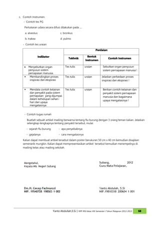 c. Contoh Instrumen:
   - Contoh tes PG

    Pertukaran udara secara difusi dilakukan pada ....

    a. alveolus                       c. bronkus

    b. trakea                         d. pulmo

  - Contoh tes uraian

                                                                        Penilaian

                  Indikator                                     Bentuk
                                              Tekhnik                               Contoh Instrumen
                                                              Instrumen

    • Menyebutkan organ                    Tes tulis         uraian            Sebutkan organ penyusun
      penyusun sistem                                                          sistem pernapasan manusia !
      pernapasan manusia.
    � Membandingkan proses                 Tes tulis         uraian           Jelaskan perbedaan proses
       inspirasi dan ekspirasi                                                inspirasi dan ekspirasi !


    �     Mendata contoh kelainan          Tes tulis         uraian            Berikan contoh kelainan dan
          dan penyakit pada sistem                                             penyakit sistem pernapasan
          pernapasan yang dijumpai                                             manusia dan bagaimana
          dalam kehidupan sehari-
                                                                               upaya mengatasinya !
          hari dan upaya
          mengatasinya


    - Contoh tugas rumah

        Buatlah sebuah artikel mading berwarna tentang flu burung dengan 3 orang teman kalian. Jelaskan
        selengkap-lengkapnya tentang penyakit tersebut, mulai:

        - sejarah flu burung        - apa penyebabnya

        - gejalanya                 - cara mengatasinya

  Kalian dapat membuat artikel tersebut dalam poster berukuran 50 cm x 40 cm kemudian disajikan
  semenarik mungkin. Kalian dapat mempresentasikan artikel tersebut kemudian menempelnya di
  mading kelas atau mading sekolah.




                               Yanto Abdullah,S.Si | RPP IPA Kelas VIII Semester I Tahun Pelajaran 2012-2013   68
 
