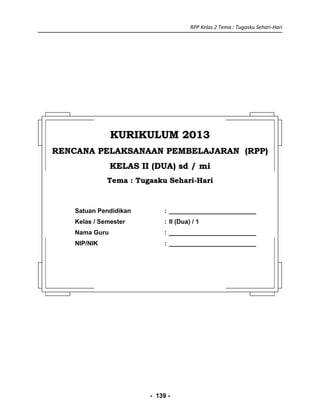 RPP Kelas 2 Tema : Tugasku Sehari-Hari
- 139 -
KURIKULUM 2013KURIKULUM 2013
RENCANA PELAKSANAAN PEMBELAJARAN (RPP)RENCANA PELAKSANAAN PEMBELAJARAN (RPP)
KELAS II (DUA) sd / miKELAS II (DUA) sd / mi
Tema : Tugasku Sehari-HariTema : Tugasku Sehari-Hari
Satuan Pendidikan : _________________________
Kelas / Semester : II (Dua) / 1
Nama Guru : _________________________
NIP/NIK : _________________________
 