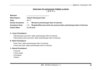 Madrasah Tsanawiyah / MTs
RENCANA PELAKSANAAN PEMBELAJARAN
( R P P )
Madrasah : .......................................................
Mata Pelajaran : Sejarah Kebudayaan Islam
Kelas : IX / 1
Standar Kompetensi : 1. Memahami perkembangan Islam di Indonesia
Kompetensi Dasar : 1.3 Mengidentifikasi para tokoh dan perannya dalam perkembangan Islam di Indonesia
Alokasi Waktu : 2 x 40 menit
A. Tujuan Pembelajaran
 Mendiskusikan para tokoh dalam perkembangan Islam di Indonesia
 Menunjukkan peran para tokoh dalam perkembangan Islam di Indonesia
B. Materi Pembelajaran
 Para Tokoh dalam perkembangan Islam di Indonesia
 Peran para tokoh dalam perkembangan Islam di Indonesia
C. Metode Pembelajaran
 Ceramah
 Tanya Jawab
 Penugasan
 Diskusi
RPP MTs/Kls IX/Semester 1 2 26
 