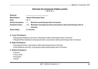 Madrasah Tsanawiyah / MTs
RENCANA PELAKSANAAN PEMBELAJARAN
( R P P )
Madrasah : .......................................................
Mata Pelajaran : Sejarah Kebudayaan Islam
Kelas : IX / 1
Standar Kompetensi : 1. Memahami perkembangan Islam di Indonesia
Kompetensi Dasar : 1.4 Meneladani semangat para tokoh yang berperan dalam perkembangan Islam di
Indonesia
Alokasi Waktu : 2 x 40 menit
A. Tujuan Pembelajaran
 Menganalisa keteladanan para tokoh yang berperan dalam perkembangan Islam di Indonesia
 Mengidentifikasi keteladanan semangat para tokoh yang berperan dalam perkembangan Islam di Indonesia
B. Materi Pembelajaran
 Semangat para tokoh yang berperan dalam perkembangan Islam di Indonesia
 Kisah keladanan para tokoh yang berperan dalam perkembangan Islam di Indonesia
C. Metode Pembelajaran
 Ceramah
 Tanya Jawab
 Penugasan
 Diskusi
RPP MTs/Kls IX/Semester 1 2 30
 