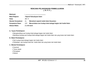 Madrasah Tsanawiyah / MTs
RENCANA PELAKSANAAN PEMBELAJARAN
( R P P )
Madrasah : .......................................................
Mata Pelajaran : Sejarah Kebudayaan Islam
Kelas : IX / 1
Standar Kompetensi : 2. Memahami sejarah tradisi Islam Nusantara
Kompetensi Dasar : 2.1 Menceritakan seni budaya lokal sebagai bagian dari tradisi Islam
Alokasi Waktu : 2 x 40 menit
A. Tujuan Pembelajaran
 Mengidentifikasi seni budaya lokal sebagai bagian dari tradisi Islam
 Berdiskusi tentang seni budaya lokal sebagai bagian dari tradisi Islam dan yang bukan dari tradisi Islam
B. Materi Pembelajaran
 Seni budaya lokal sebagai bagian dari tradisi Islam
 Perbedaan seni budaya lokal dari tradisi Islam dan yang bukan dari tradisi Islam
C. Metode Pembelajaran
 Ceramah
 Tanya Jawab
 Penugasan
 Diskusi
RPP MTs/Kls IX/Semester 1 2 35
 