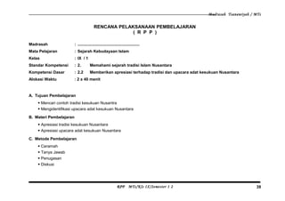 Madrasah Tsanawiyah / MTs
RENCANA PELAKSANAAN PEMBELAJARAN
( R P P )
Madrasah : .......................................................
Mata Pelajaran : Sejarah Kebudayaan Islam
Kelas : IX / 1
Standar Kompetensi : 2. Memahami sejarah tradisi Islam Nusantara
Kompetensi Dasar : 2.2 Memberikan apresiasi terhadap tradisi dan upacara adat kesukuan Nusantara
Alokasi Waktu : 2 x 40 menit
A. Tujuan Pembelajaran
 Mencari contoh tradisi kesukuan Nusantra
 Mengidentifikasi upacara adat kesukuan Nusantara
B. Materi Pembelajaran
 Apresiasi tradisi kesukuan Nusantara
 Apresiasi upacara adat kesukuan Nusantara
C. Metode Pembelajaran
 Ceramah
 Tanya Jawab
 Penugasan
 Diskusi
RPP MTs/Kls IX/Semester 1 2 39
 