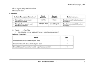 Madrasah Tsanawiyah / MTs
 Buku Sejarah Hidup Muhammad SAW
 Ensiklopedi Islam
F. Penilaian
Indikator Pencapaian Kompetensi
Teknik
Penilaian
Bentuk
Penilaian
Contoh Instrumen
 Menunjukkan contoh tradisi
kesukuan Nusantra
TesTulis Uraian  Sebutkan contoh tradisi kesukuan
Nusantra ?
 Mengklasifikasi upacara adat
kesukuan Nusantara
Tes unjuk kerja Jawab Singkat  Sebutkan upacara adat kesukuan
Nusantara ?
 Teknik : Tes Tulis
 Identifikasilah minimal tiga contoh bentuk / wujud kebudayaan Islam !
Pedoman Penskoran :
Aspek Skor
Siswa menuliskan 3 wujud kebudayaan Islam 2
Siswa menuliskan 1 - 2 wujud kebudayaan Islam 1
Siswa tidak dapat menyebutkan contoh wujud kebudayaan Islam 0
RPP MTs/Kls IX/Semester 1 2 41
 