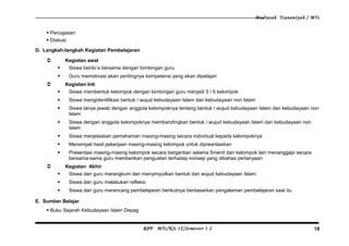 Madrasah Tsanawiyah / MTs
 Penugasan
 Diskusi
D. Langkah-langkah Kegiatan Pembelajaran
 Kegiatan awal
 Siswa berdo’a bersama dengan bimbingan guru
 Guru memotivasi akan pentingnya kompetensi yang akan dipelajari
 Kegiatan Inti
 Siswa membentuk kelompok dengan bimbingan guru menjadi 5 / 6 kelompok
 Siswa mengidentifikasi bentuk / wujud kebudayaan Islam dan kebudayaan non Islam
 Siswa tanya jawab dengan anggota kelompoknya tentang bentuk / wujud kebudayaan Islam dan kebudayaan non
Islam
 Siswa dengan anggota kelompoknya membandingkan bentuk / wujud kebudayaan Islam dan kebudayaan non
Islam
 Siswa menjelaskan pemahaman masing-masing secara individual kepada kelompoknya
 Menempel hasil pekerjaan masing-masing kelompok untuk dipresntasikan
 Presentasi masing-masing kelompok secara bergantian selama 5menit dan kelompok lain menanggapi secara
bersama-sama guru memberikan penguatan terhadap konsep yang dibahas pertanyaan
 Kegiatan Akhir
 Siswa dan guru merangkum dan menyimpulkan bentuk dan wujud kebudayaan Islam.
 Siswa dan guru melakukan refleksi
 Siswa dan guru merancang pembelajaran berikutnya berdasarkan pengalaman pembelajaran saat itu
E. Sumber Belajar
 Buku Sejarah Kebudayaan Islam Depag
RPP MTs/Kls IX/Semester 1 2 18
 
