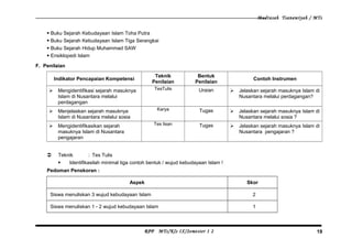 Madrasah Tsanawiyah / MTs
 Buku Sejarah Kebudayaan Islam Toha Putra
 Buku Sejarah Kebudayaan Islam Tiga Serangkai
 Buku Sejarah Hidup Muhammad SAW
 Ensiklopedi Islam
F. Penilaian
Indikator Pencapaian Kompetensi
Teknik
Penilaian
Bentuk
Penilaian
Contoh Instrumen
 Mengidentifikasi sejarah masuknya
Islam di Nusantara melalui
perdagangan
TesTulis Uraian  Jelaskan sejarah masuknya Islam di
Nusantara melalui perdagangan?
 Menjelaskan sejarah masuknya
Islam di Nusantara melalui sosia
Karya Tugas  Jelaskan sejarah masuknya Islam di
Nusantara melalui sosia ?
 Mengidentifikasikan sejarah
masuknya Islam di Nusantara
pengajaran
Tes lisan Tugas  Jelaskan sejarah masuknya Islam di
Nusantara pengajaran ?
 Teknik : Tes Tulis
 Identifikasilah minimal tiga contoh bentuk / wujud kebudayaan Islam !
Pedoman Penskoran :
Aspek Skor
Siswa menuliskan 3 wujud kebudayaan Islam 2
Siswa menuliskan 1 - 2 wujud kebudayaan Islam 1
RPP MTs/Kls IX/Semester 1 2 19
 