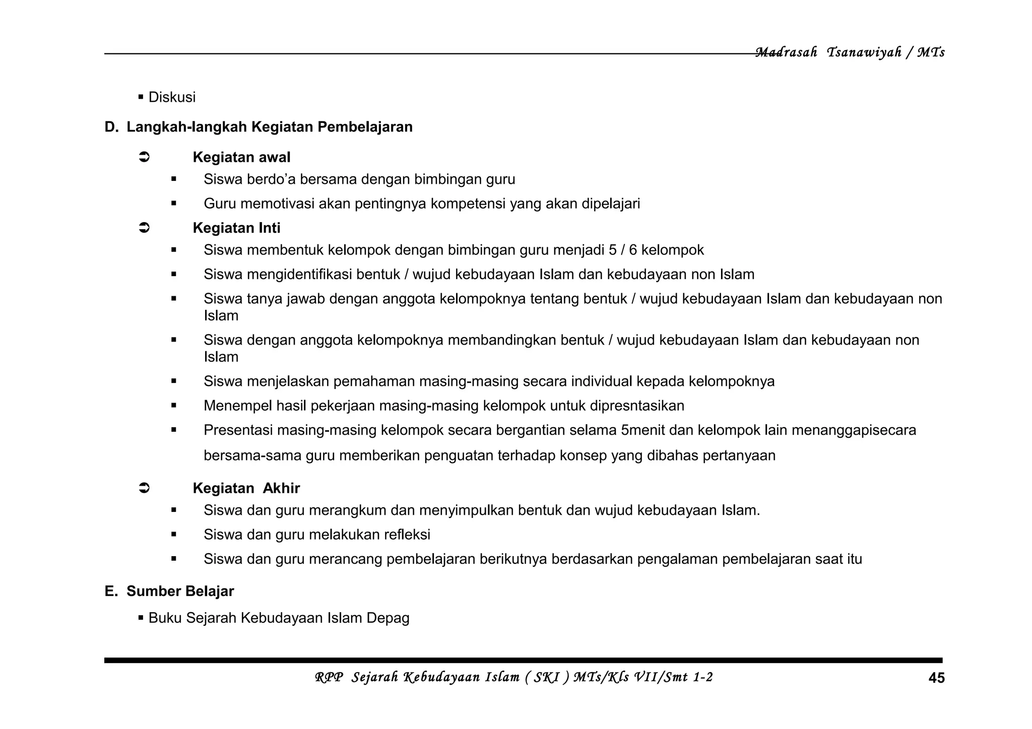 Madrasah Tsanawiyah / MTs
 Diskusi
D. Langkah-langkah Kegiatan Pembelajaran
 Kegiatan awal
 Siswa berdo’a bersama dengan bimbingan guru
 Guru memotivasi akan pentingnya kompetensi yang akan dipelajari
 Kegiatan Inti
 Siswa membentuk kelompok dengan bimbingan guru menjadi 5 / 6 kelompok
 Siswa mengidentifikasi bentuk / wujud kebudayaan Islam dan kebudayaan non Islam
 Siswa tanya jawab dengan anggota kelompoknya tentang bentuk / wujud kebudayaan Islam dan kebudayaan non
Islam
 Siswa dengan anggota kelompoknya membandingkan bentuk / wujud kebudayaan Islam dan kebudayaan non
Islam
 Siswa menjelaskan pemahaman masing-masing secara individual kepada kelompoknya
 Menempel hasil pekerjaan masing-masing kelompok untuk dipresntasikan
 Presentasi masing-masing kelompok secara bergantian selama 5menit dan kelompok lain menanggapisecara
bersama-sama guru memberikan penguatan terhadap konsep yang dibahas pertanyaan
 Kegiatan Akhir
 Siswa dan guru merangkum dan menyimpulkan bentuk dan wujud kebudayaan Islam.
 Siswa dan guru melakukan refleksi
 Siswa dan guru merancang pembelajaran berikutnya berdasarkan pengalaman pembelajaran saat itu
E. Sumber Belajar
 Buku Sejarah Kebudayaan Islam Depag
RPP Sejarah Kebudayaan Islam ( SKI ) MTs/Kls VII/Smt 1-2 45
 