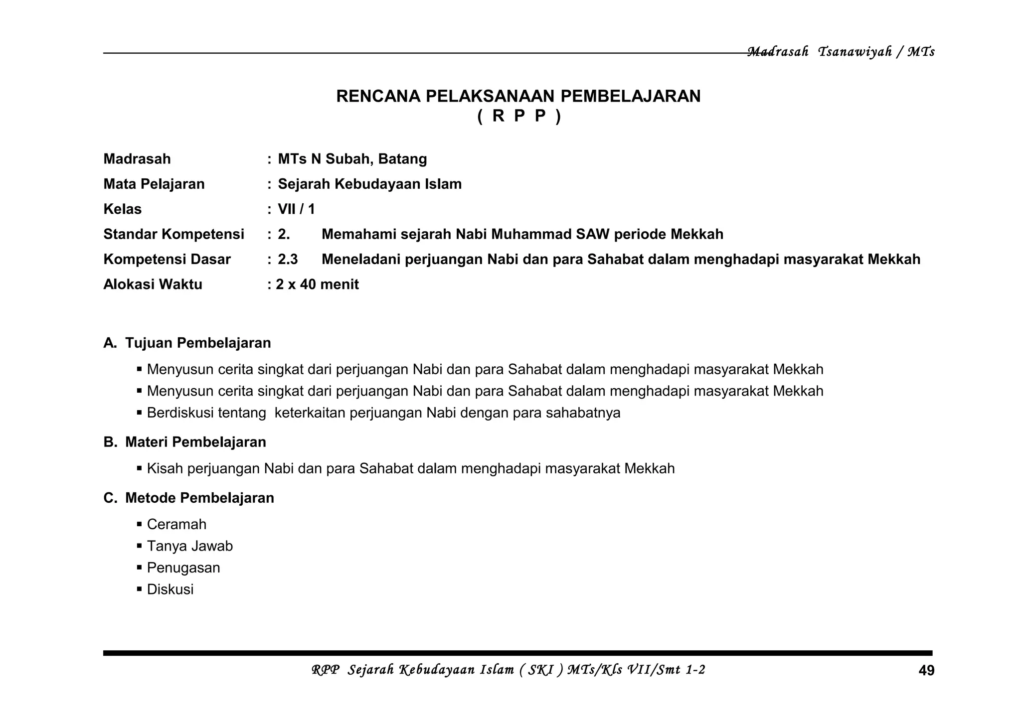 Madrasah Tsanawiyah / MTs
RENCANA PELAKSANAAN PEMBELAJARAN
( R P P )
Madrasah : MTs N Subah, Batang
Mata Pelajaran : Sejarah Kebudayaan Islam
Kelas : VII / 1
Standar Kompetensi : 2. Memahami sejarah Nabi Muhammad SAW periode Mekkah
Kompetensi Dasar : 2.3 Meneladani perjuangan Nabi dan para Sahabat dalam menghadapi masyarakat Mekkah
Alokasi Waktu : 2 x 40 menit
A. Tujuan Pembelajaran
 Menyusun cerita singkat dari perjuangan Nabi dan para Sahabat dalam menghadapi masyarakat Mekkah
 Menyusun cerita singkat dari perjuangan Nabi dan para Sahabat dalam menghadapi masyarakat Mekkah
 Berdiskusi tentang keterkaitan perjuangan Nabi dengan para sahabatnya
B. Materi Pembelajaran
 Kisah perjuangan Nabi dan para Sahabat dalam menghadapi masyarakat Mekkah
C. Metode Pembelajaran
 Ceramah
 Tanya Jawab
 Penugasan
 Diskusi
RPP Sejarah Kebudayaan Islam ( SKI ) MTs/Kls VII/Smt 1-2 49
 