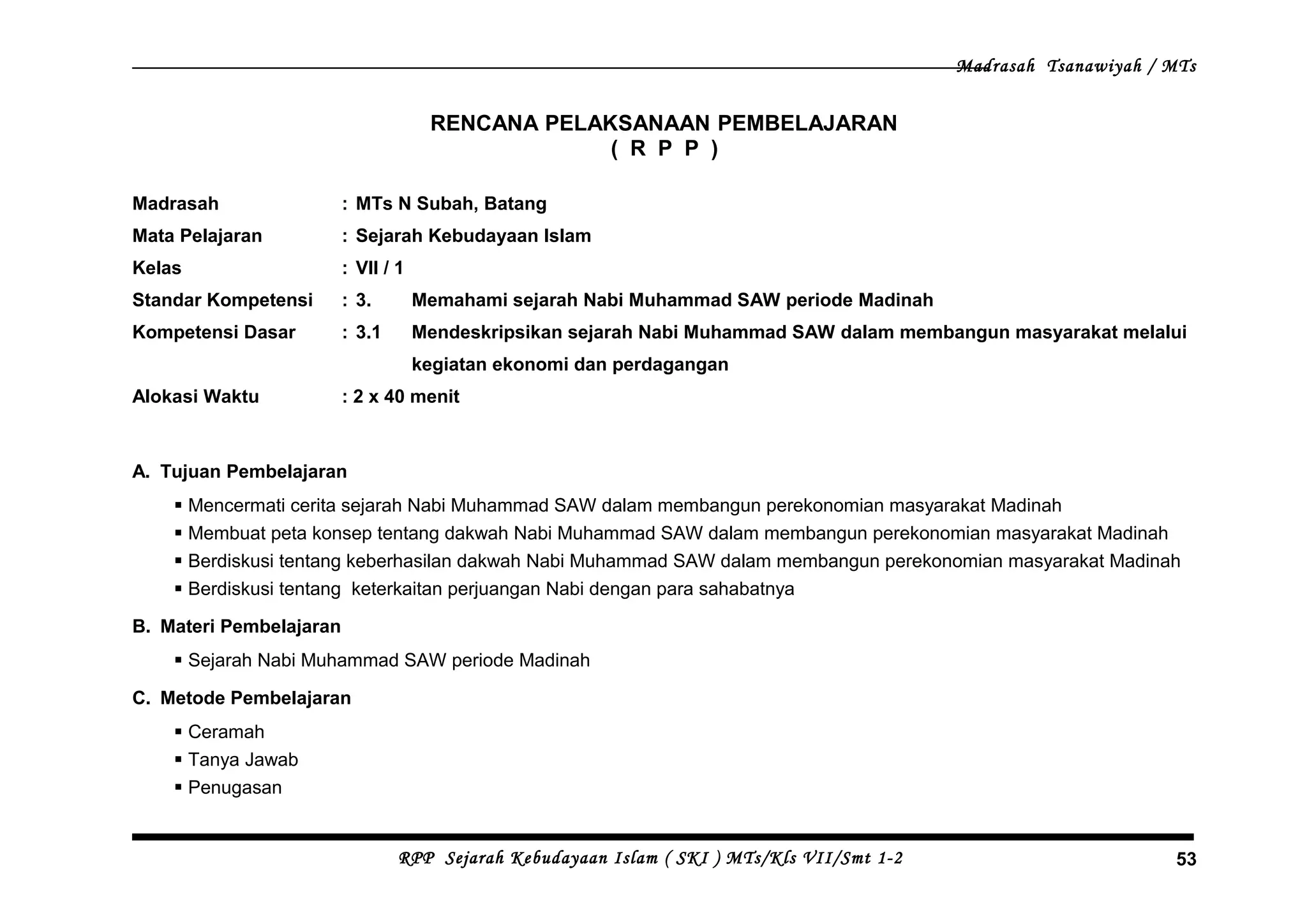 Madrasah Tsanawiyah / MTs
RENCANA PELAKSANAAN PEMBELAJARAN
( R P P )
Madrasah : MTs N Subah, Batang
Mata Pelajaran : Sejarah Kebudayaan Islam
Kelas : VII / 1
Standar Kompetensi : 3. Memahami sejarah Nabi Muhammad SAW periode Madinah
Kompetensi Dasar : 3.1 Mendeskripsikan sejarah Nabi Muhammad SAW dalam membangun masyarakat melalui
kegiatan ekonomi dan perdagangan
Alokasi Waktu : 2 x 40 menit
A. Tujuan Pembelajaran
 Mencermati cerita sejarah Nabi Muhammad SAW dalam membangun perekonomian masyarakat Madinah
 Membuat peta konsep tentang dakwah Nabi Muhammad SAW dalam membangun perekonomian masyarakat Madinah
 Berdiskusi tentang keberhasilan dakwah Nabi Muhammad SAW dalam membangun perekonomian masyarakat Madinah
 Berdiskusi tentang keterkaitan perjuangan Nabi dengan para sahabatnya
B. Materi Pembelajaran
 Sejarah Nabi Muhammad SAW periode Madinah
C. Metode Pembelajaran
 Ceramah
 Tanya Jawab
 Penugasan
RPP Sejarah Kebudayaan Islam ( SKI ) MTs/Kls VII/Smt 1-2 53
 