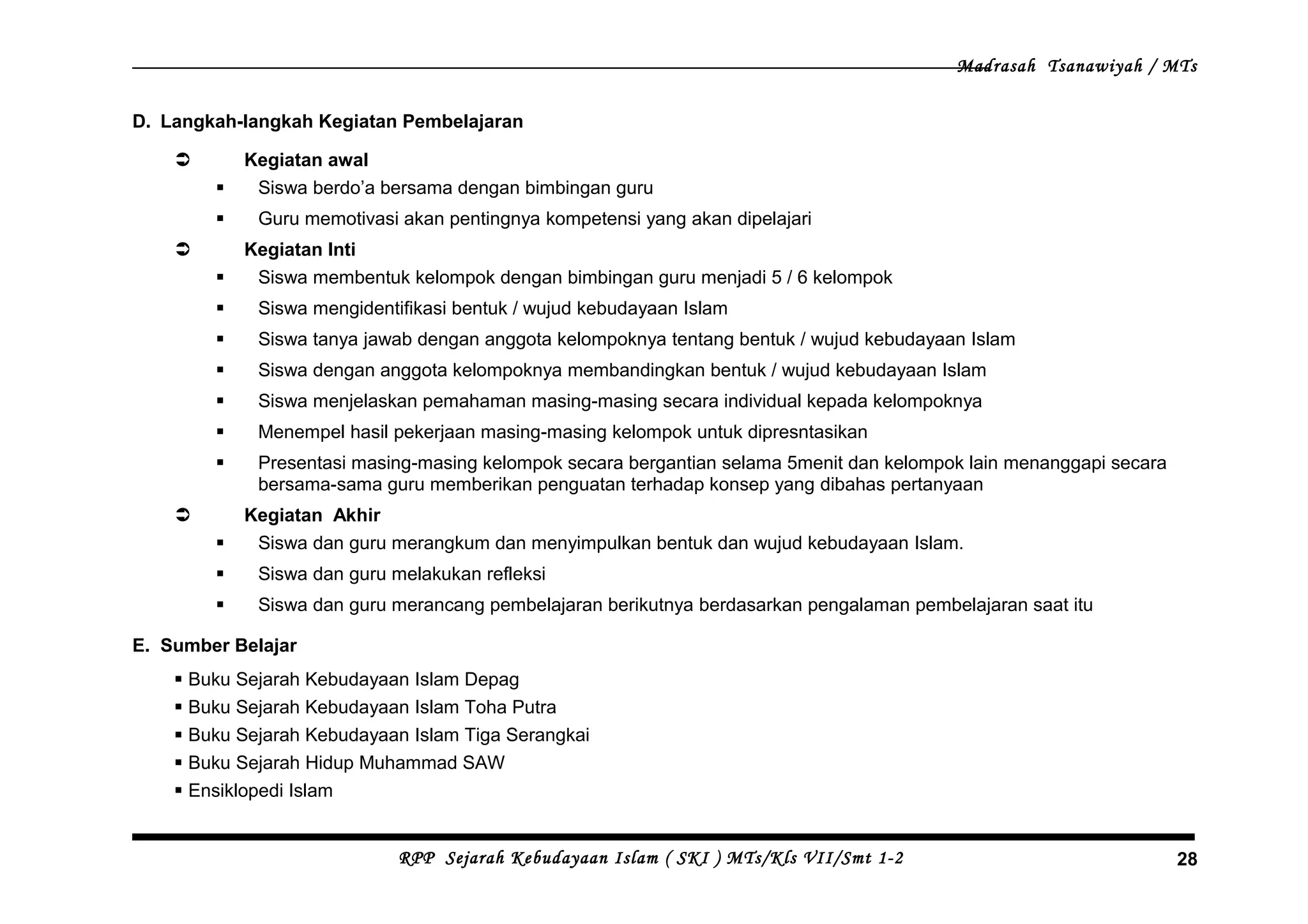 Madrasah Tsanawiyah / MTs
D. Langkah-langkah Kegiatan Pembelajaran
 Kegiatan awal
 Siswa berdo’a bersama dengan bimbingan guru
 Guru memotivasi akan pentingnya kompetensi yang akan dipelajari
 Kegiatan Inti
 Siswa membentuk kelompok dengan bimbingan guru menjadi 5 / 6 kelompok
 Siswa mengidentifikasi bentuk / wujud kebudayaan Islam
 Siswa tanya jawab dengan anggota kelompoknya tentang bentuk / wujud kebudayaan Islam
 Siswa dengan anggota kelompoknya membandingkan bentuk / wujud kebudayaan Islam
 Siswa menjelaskan pemahaman masing-masing secara individual kepada kelompoknya
 Menempel hasil pekerjaan masing-masing kelompok untuk dipresntasikan
 Presentasi masing-masing kelompok secara bergantian selama 5menit dan kelompok lain menanggapi secara
bersama-sama guru memberikan penguatan terhadap konsep yang dibahas pertanyaan
 Kegiatan Akhir
 Siswa dan guru merangkum dan menyimpulkan bentuk dan wujud kebudayaan Islam.
 Siswa dan guru melakukan refleksi
 Siswa dan guru merancang pembelajaran berikutnya berdasarkan pengalaman pembelajaran saat itu
E. Sumber Belajar
 Buku Sejarah Kebudayaan Islam Depag
 Buku Sejarah Kebudayaan Islam Toha Putra
 Buku Sejarah Kebudayaan Islam Tiga Serangkai
 Buku Sejarah Hidup Muhammad SAW
 Ensiklopedi Islam
RPP Sejarah Kebudayaan Islam ( SKI ) MTs/Kls VII/Smt 1-2 28
 