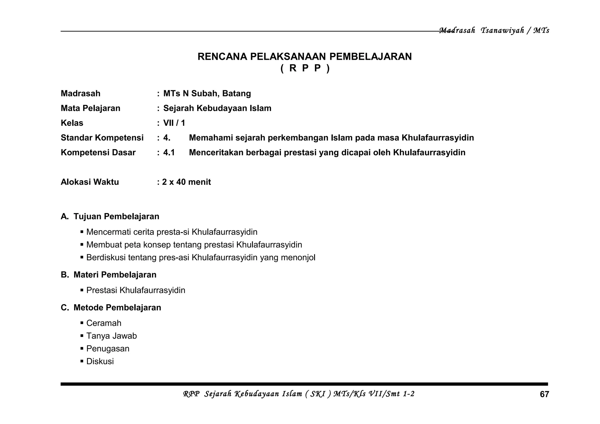 Madrasah Tsanawiyah / MTs
RENCANA PELAKSANAAN PEMBELAJARAN
( R P P )
Madrasah : MTs N Subah, Batang
Mata Pelajaran : Sejarah Kebudayaan Islam
Kelas : VII / 1
Standar Kompetensi : 4. Memahami sejarah perkembangan Islam pada masa Khulafaurrasyidin
Kompetensi Dasar : 4.1 Menceritakan berbagai prestasi yang dicapai oleh Khulafaurrasyidin
Alokasi Waktu : 2 x 40 menit
A. Tujuan Pembelajaran
 Mencermati cerita presta-si Khulafaurrasyidin
 Membuat peta konsep tentang prestasi Khulafaurrasyidin
 Berdiskusi tentang pres-asi Khulafaurrasyidin yang menonjol
B. Materi Pembelajaran
 Prestasi Khulafaurrasyidin
C. Metode Pembelajaran
 Ceramah
 Tanya Jawab
 Penugasan
 Diskusi
RPP Sejarah Kebudayaan Islam ( SKI ) MTs/Kls VII/Smt 1-2 67
 