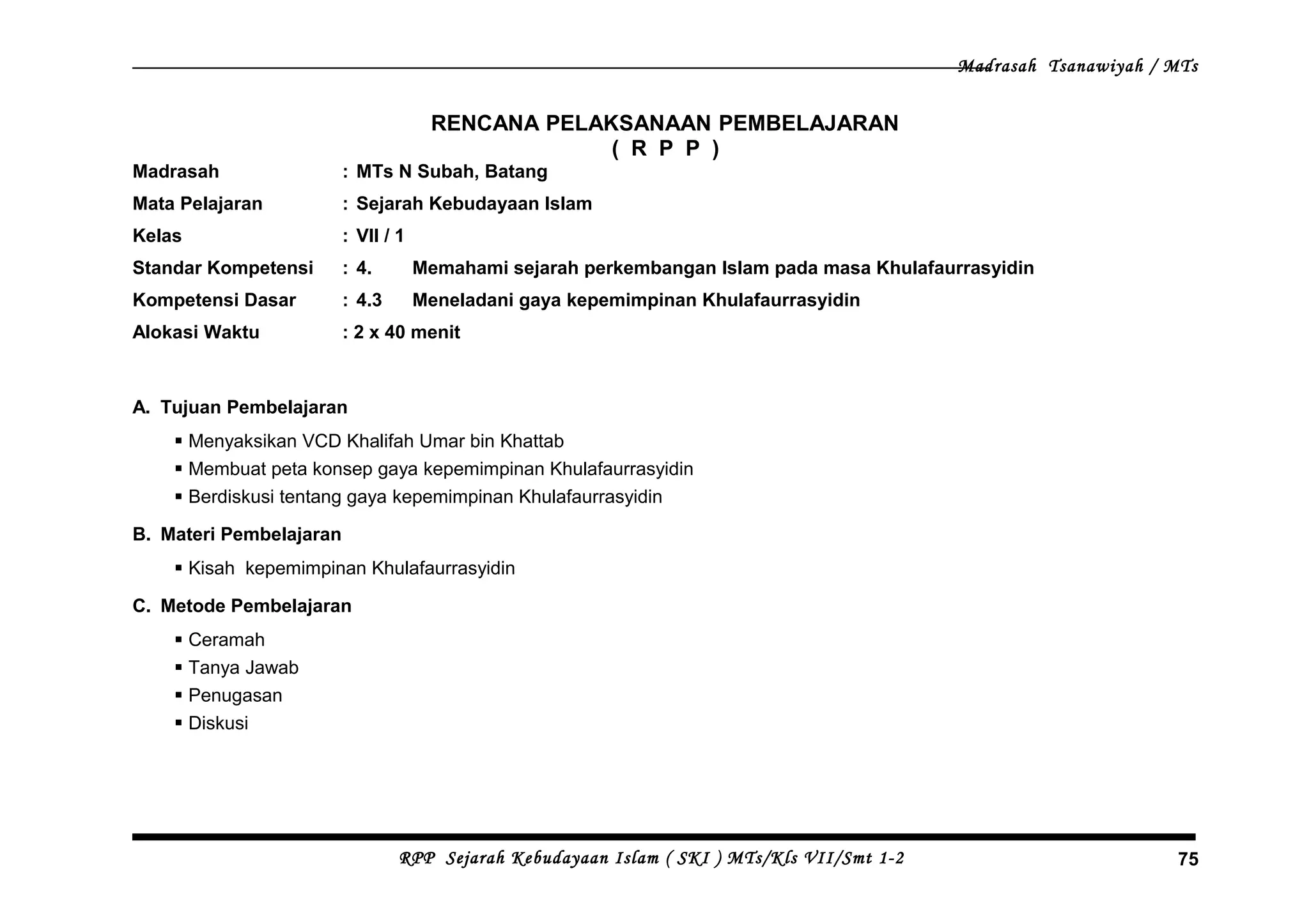 Madrasah Tsanawiyah / MTs
RENCANA PELAKSANAAN PEMBELAJARAN
( R P P )
Madrasah : MTs N Subah, Batang
Mata Pelajaran : Sejarah Kebudayaan Islam
Kelas : VII / 1
Standar Kompetensi : 4. Memahami sejarah perkembangan Islam pada masa Khulafaurrasyidin
Kompetensi Dasar : 4.3 Meneladani gaya kepemimpinan Khulafaurrasyidin
Alokasi Waktu : 2 x 40 menit
A. Tujuan Pembelajaran
 Menyaksikan VCD Khalifah Umar bin Khattab
 Membuat peta konsep gaya kepemimpinan Khulafaurrasyidin
 Berdiskusi tentang gaya kepemimpinan Khulafaurrasyidin
B. Materi Pembelajaran
 Kisah kepemimpinan Khulafaurrasyidin
C. Metode Pembelajaran
 Ceramah
 Tanya Jawab
 Penugasan
 Diskusi
RPP Sejarah Kebudayaan Islam ( SKI ) MTs/Kls VII/Smt 1-2 75
 