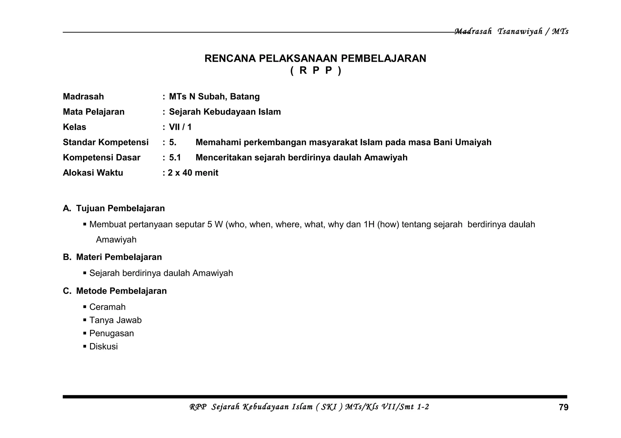 Madrasah Tsanawiyah / MTs
RENCANA PELAKSANAAN PEMBELAJARAN
( R P P )
Madrasah : MTs N Subah, Batang
Mata Pelajaran : Sejarah Kebudayaan Islam
Kelas : VII / 1
Standar Kompetensi : 5. Memahami perkembangan masyarakat Islam pada masa Bani Umaiyah
Kompetensi Dasar : 5.1 Menceritakan sejarah berdirinya daulah Amawiyah
Alokasi Waktu : 2 x 40 menit
A. Tujuan Pembelajaran
 Membuat pertanyaan seputar 5 W (who, when, where, what, why dan 1H (how) tentang sejarah berdirinya daulah
Amawiyah
B. Materi Pembelajaran
 Sejarah berdirinya daulah Amawiyah
C. Metode Pembelajaran
 Ceramah
 Tanya Jawab
 Penugasan
 Diskusi
RPP Sejarah Kebudayaan Islam ( SKI ) MTs/Kls VII/Smt 1-2 79
 