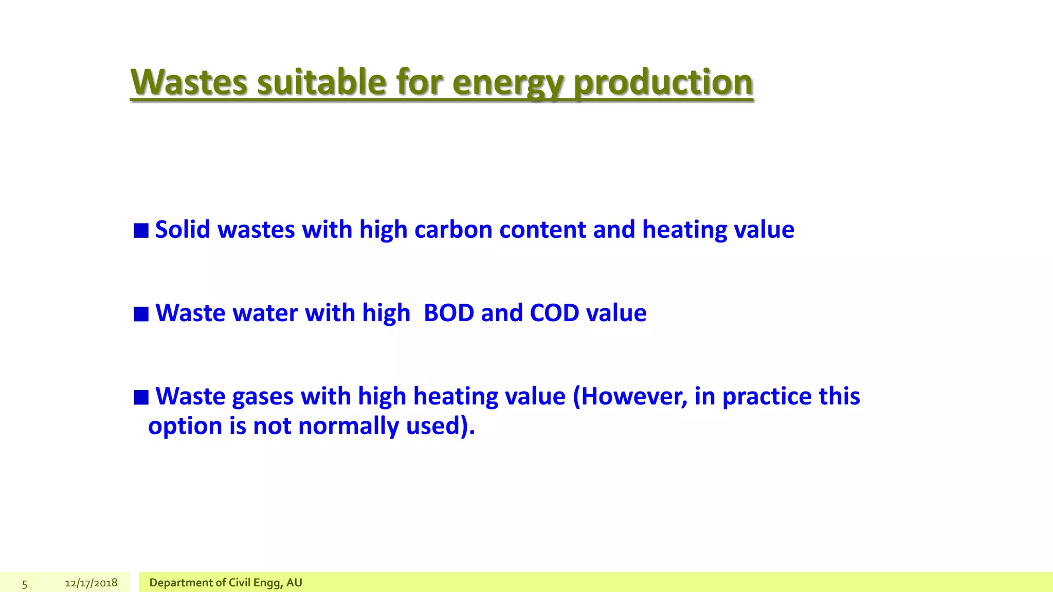 Wastes suitable for energy production
Solid wastes with high carbon content and heating value
Waste water with high BOD and COD value
Waste gases with high heating value (However, in practice this
option is not normally used).
5 12/17/2018 Department of Civil Engg, AU
 