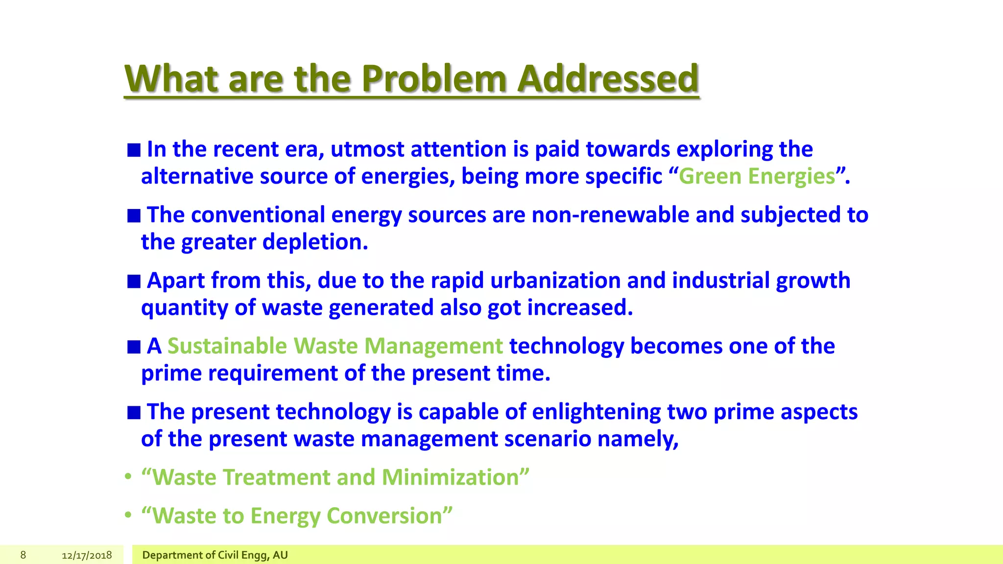 What are the Problem Addressed
In the recent era, utmost attention is paid towards exploring the
alternative source of energies, being more specific “Green Energies”.
The conventional energy sources are non-renewable and subjected to
the greater depletion.
Apart from this, due to the rapid urbanization and industrial growth
quantity of waste generated also got increased.
A Sustainable Waste Management technology becomes one of the
prime requirement of the present time.
The present technology is capable of enlightening two prime aspects
of the present waste management scenario namely,
• “Waste Treatment and Minimization”
• “Waste to Energy Conversion”
8 12/17/2018 Department of Civil Engg, AU
 