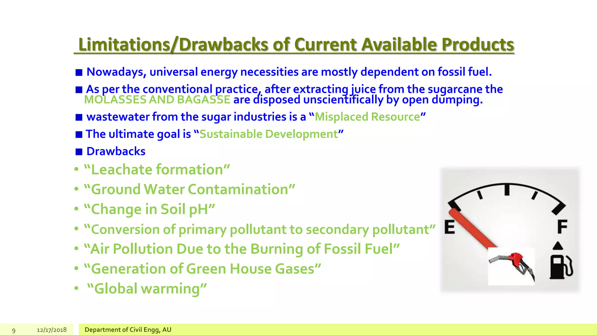 Limitations/Drawbacks of Current Available Products
Nowadays, universal energy necessities are mostly dependent on fossil fuel.
As per the conventional practice, after extracting juice from the sugarcane the
MOLASSESAND BAGASSE are disposed unscientifically by open dumping.
wastewater from the sugar industries is a “Misplaced Resource”
The ultimate goal is “Sustainable Development”
Drawbacks
• “Leachate formation”
• “Ground Water Contamination”
• “Change in Soil pH”
• “Conversion of primary pollutant to secondary pollutant”
• “Air Pollution Due to the Burning of Fossil Fuel”
• “Generation of Green House Gases”
• “Global warming”
9 12/17/2018 Department of Civil Engg, AU
 