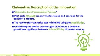 Elaborative Description of the Innovation
“Anaerobic Dark Fermentation Process”
Pilot scale MAUASB reactor was fabricated and operated for the
period of 5 months.
The reactor start-up period was minimized using the Seed Sludge.
Quantifying the overall bio-hydrogen production, a potential
growth was significant between 2nd and 8th day of reactor start up.
10 12/17/2018 Department of Civil Engg, AU
 