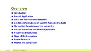 Over view
Introduction
Area of Application
What are the Problem Addressed
Limitations/Drawbacks of Current Available Products
Elaborative Description of the Innovation
Area of Immediate and Future Application
Novelty and Usefulness
Stage of the Innovation
Future Research
Market and competitor
2 12/17/2018 Department of Civil Engg, AU
 