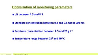 Optimization of monitoring parameters
pH between 4.5 and 8.5
Standard concentration between 0.2 and 0.6 OD at 600 nm
Substrate concentration between 2.5 and 25 g L-1
Temperature range between 250 and 400 C
21 12/17/2018 Department of Civil Engg, AU
 