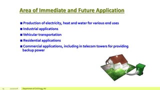 Area of Immediate and Future Application
Production of electricity, heat and water for various end uses
Industrial applications
Vehicular transportation
Residential applications
Commercial applications, including in telecom towers for providing
backup power
29 12/17/2018 Department of Civil Engg, AU
 