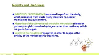 Novelty and Usefulness
INDIGENOUS ORGANISMS were used to perform the study,
which is isolated from waste itself, therefore no need of
maintaining any pure culture.
Alteration of the conventional anaerobic mechanism (digestion
pathway) to yield more bio hydrogen rather than methane, which
is a green house gas.
Improved Pre-treatment was given in order to suppress the
activity of the methanogenic organisms.
30 12/17/2018 Department of Civil Engg, AU
 
