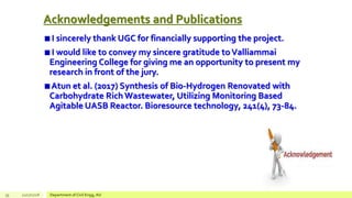 Acknowledgements and Publications
I sincerely thank UGC for financially supporting the project.
I would like to convey my sincere gratitude to Valliammai
Engineering College for giving me an opportunity to present my
research in front of the jury.
Atun et al. (2017) Synthesis of Bio-Hydrogen Renovated with
Carbohydrate Rich Wastewater, Utilizing Monitoring Based
Agitable UASB Reactor. Bioresource technology, 241(4), 73-84.
39 12/17/2018 Department of Civil Engg, AU
 