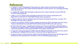 References
• 1. Sreela-C, ImaiT, Plangklang P, Reungsang A. Optimization of key factors affecting
hydrogen production from food waste by anaerobic mixed cultures. Int J Hydrogen Energy
2011; 36:14120-33.
• 2. Kapdan IK, Kargi F. Bio-hydrogen production from waste materials. Enzyme Microb
Technol 2006; 38:569-82.
• 3.Wei J, Liu Z-T, Zhang X. Bio-hydrogen production from starch wastewater and
application in fuel cell. Int J Hydrogen Energy 2010; 35:2949-52.
• 4.Wang J,WanW. Factors influencing fermentative hydrogen production: a review. Int J
Hydrogen Energy 2009; 3:799-811.
• 5. Ravi kumar parihar and Dr. kanjan upadhay”production of bio-hydrogen gas from dairy
industry wastewater by anaerobic fermentation process”IJAR 2016; 2(3): 512-515
• 6. Chen-Yeon Chu a,b,c,*, Zulaicha Dwi Hastuti d,e, Eniya Listiani Dewi e,WidodoWahyu
Purwanto d, Unggul Priyanto” Enhancing strategy on renewable hydrogen production in a
continuous bioreactor with packed biofilter from sugary wastewater”
• 7.Taguchi F, Chang JD,Taguchi S, Morimoto M. Efficient hydrogen production from starch
by a bacterium isolated from termites. J FermentTechnol 1992;73:244–5.
• 8. UenoY, KawaiT, Sato S, Otsuka S, Morimoto M. Biological production of hydrogen from
cellulose by natural anaerobic microflora. J Ferment Bioeng 1995;79:395–7.
40 12/17/2018 Department of Civil Engg, AU
 
