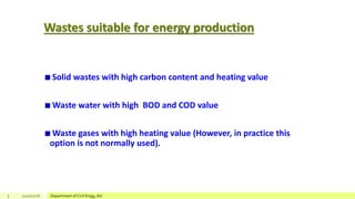 Wastes suitable for energy production
Solid wastes with high carbon content and heating value
Waste water with high BOD and COD value
Waste gases with high heating value (However, in practice this
option is not normally used).
5 12/17/2018 Department of Civil Engg, AU
 