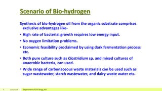 Scenario of Bio-hydrogen
Synthesis of bio-hydrogen oil from the organic substrate comprises
exclusive advantages like-
• High rate of bacterial growth requires low energy input.
• No oxygen limitation problems.
• Economic feasibility proclaimed by using dark fermentation process
etc.
• Both pure culture such as Clostridium sp. and mixed cultures of
anaerobic bacteria, can used.
• Wide range of carbonaceous waste materials can be used such as
sugar wastewater, starch wastewater, and dairy waste water etc.
6 12/17/2018 Department of Civil Engg, AU
 