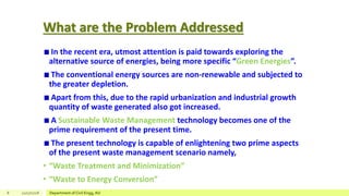 What are the Problem Addressed
In the recent era, utmost attention is paid towards exploring the
alternative source of energies, being more specific “Green Energies”.
The conventional energy sources are non-renewable and subjected to
the greater depletion.
Apart from this, due to the rapid urbanization and industrial growth
quantity of waste generated also got increased.
A Sustainable Waste Management technology becomes one of the
prime requirement of the present time.
The present technology is capable of enlightening two prime aspects
of the present waste management scenario namely,
• “Waste Treatment and Minimization”
• “Waste to Energy Conversion”
8 12/17/2018 Department of Civil Engg, AU
 