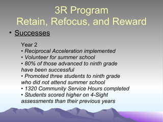 3R Program Retain, Refocus, and Reward Successes Year 2 •  Reciprocal Acceleration implemented •  Volunteer for summer school •  80% of those advanced to ninth grade have been successful •  Promoted three students to ninth grade who did not attend summer school •  1320 Community Service Hours completed •  Students scored higher on 4-Sight assessments than their previous years 