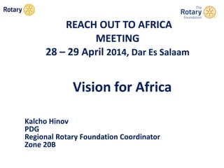 REACH OUT TO AFRICA
MEETING
28 – 29 April 2014, Dar Es Salaam
Vision for Africa
Kalcho Hinov
PDG
Regional Rotary Foundation Coordinator
Zone 20B
 