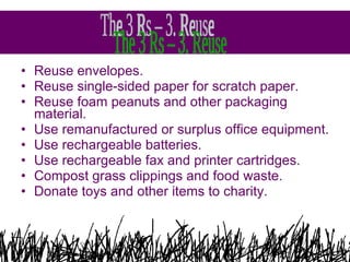 Reuse envelopes.  Reuse single-sided paper for scratch paper.  Reuse foam peanuts and other packaging material.  Use remanufactured or surplus office equipment.  Use rechargeable batteries.  Use rechargeable fax and printer cartridges.  Compost grass clippings and food waste.  Donate toys and other items to charity.  The 3 Rs – 3. Reuse  