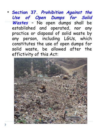 Section 37.  Prohibition Against the Use of Open Dumps for Solid Wastes   – No open dumps shall be established and operated, nor any practice or disposal of solid waste by any person, including LGUs, which constitutes the use of open dumps for solid waste, be allowed after the effictivity of this Act: 