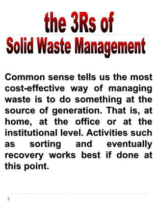 Common sense tells us the most cost-effective way of managing waste is to do something at the source of generation. That is, at home, at the office or at the institutional level. Activities such as sorting and eventually recovery works best if done at this point. the 3Rs of  Solid Waste Management 